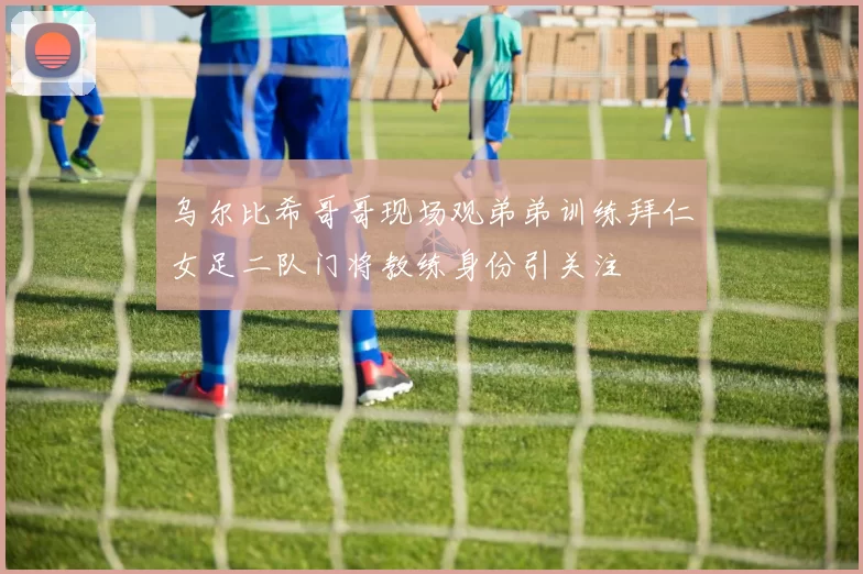 乌尔比希哥哥现场观弟弟训练拜仁女足二队门将教练身份引关注