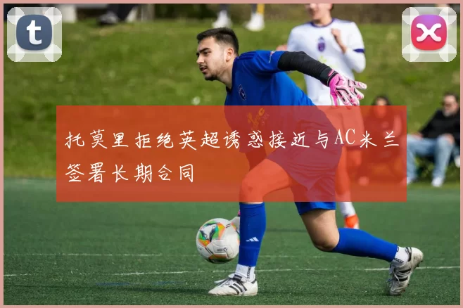 托莫里拒绝英超诱惑接近与AC米兰签署长期合同