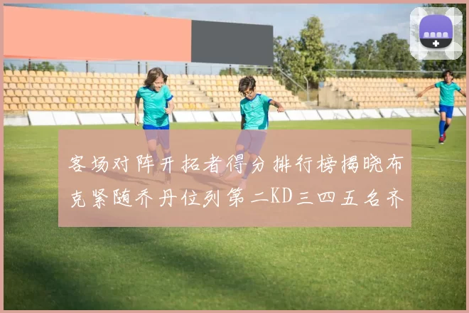 客场对阵开拓者得分排行榜揭晓布克紧随乔丹位列第二KD三四五名齐上榜