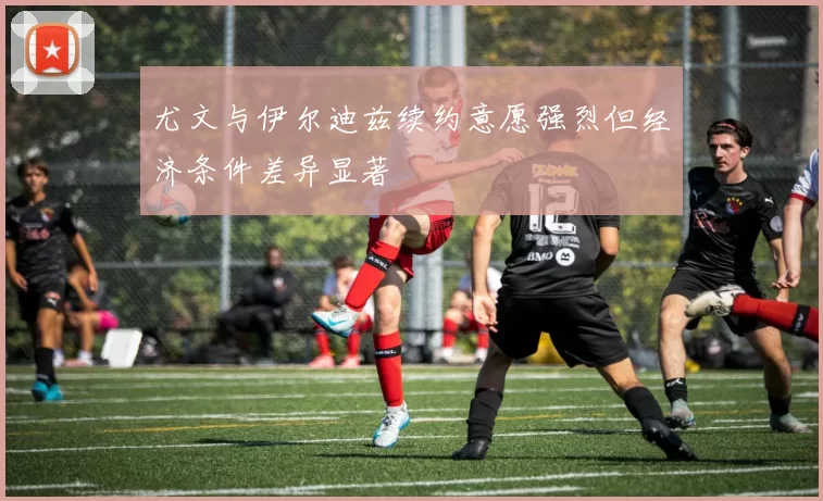 尤文与伊尔迪兹续约意愿强烈但经济条件差异显著