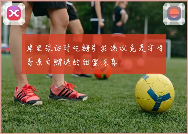 库里采访时吃糖引发热议竟是字母哥亲自赠送的甜蜜惊喜