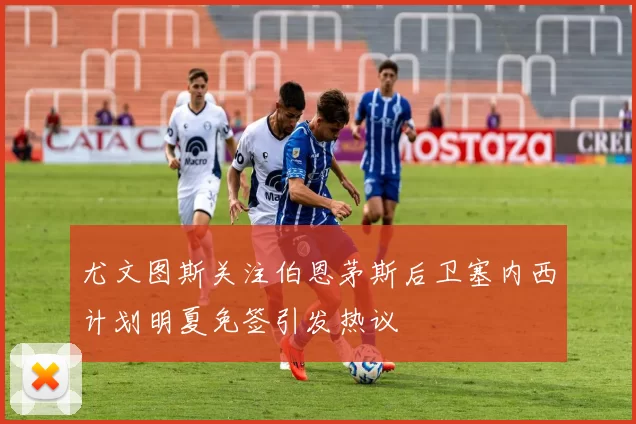 尤文图斯关注伯恩茅斯后卫塞内西计划明夏免签引发热议