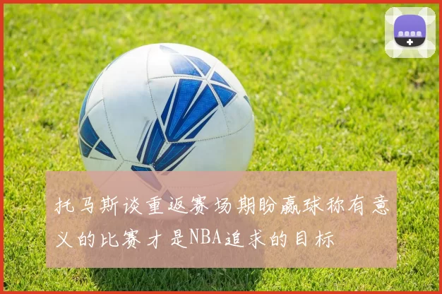 托马斯谈重返赛场期盼赢球称有意义的比赛才是NBA追求的目标