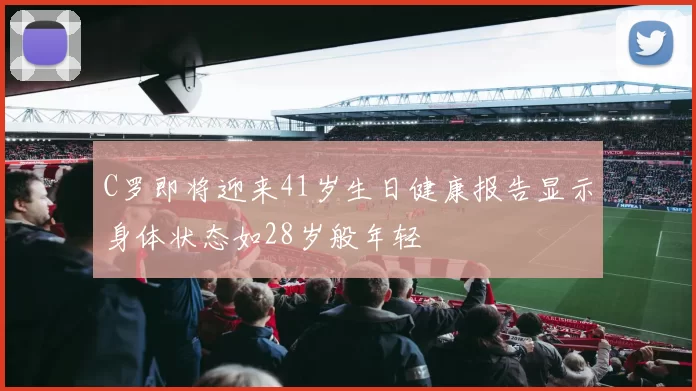 C罗即将迎来41岁生日健康报告显示身体状态如28岁般年轻