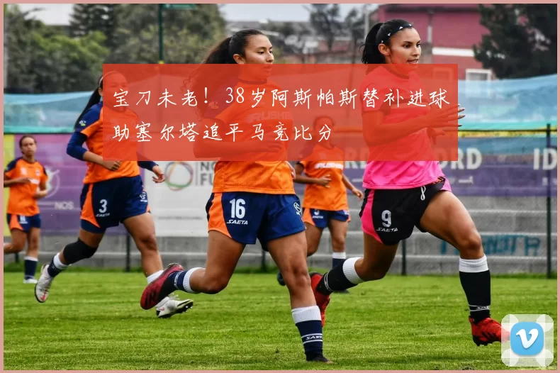 宝刀未老！38岁阿斯帕斯替补进球助塞尔塔追平马竞比分