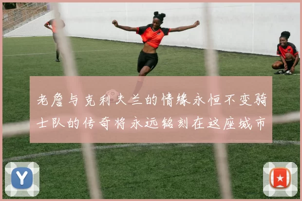 老詹与克利夫兰的情缘永恒不变骑士队的传奇将永远铭刻在这座城市