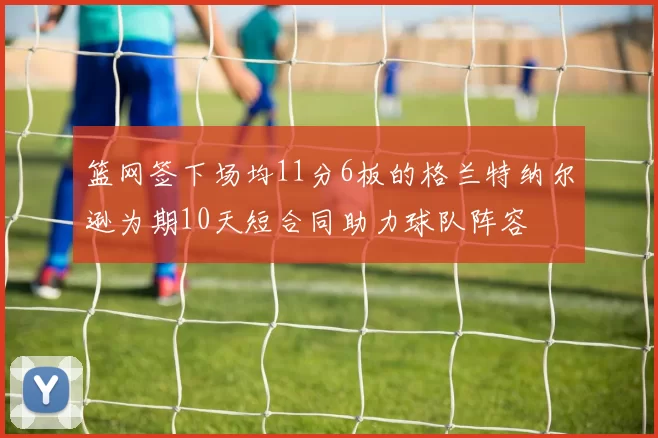 篮网签下场均11分6板的格兰特纳尔逊为期10天短合同助力球队阵容