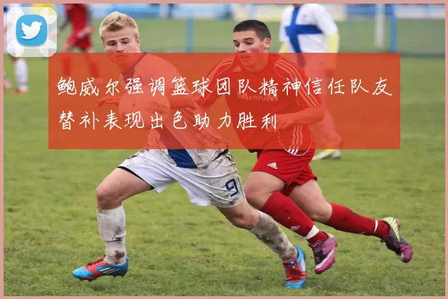 鲍威尔强调篮球团队精神信任队友替补表现出色助力胜利