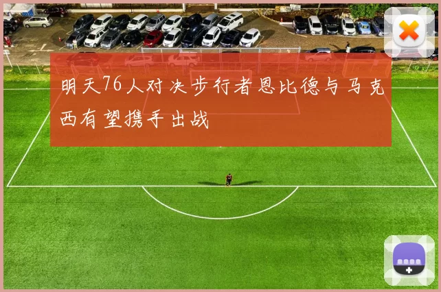 明天76人对决步行者恩比德与马克西有望携手出战