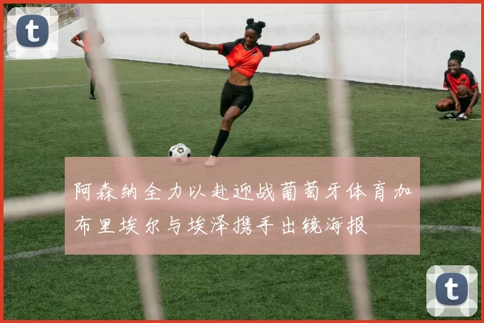 阿森纳全力以赴迎战葡萄牙体育加布里埃尔与埃泽携手出镜海报