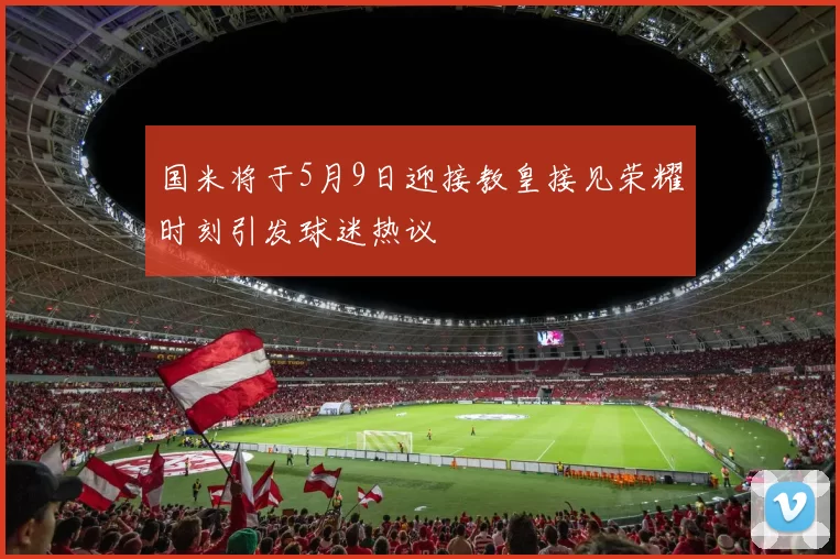 国米将于5月9日迎接教皇接见荣耀时刻引发球迷热议