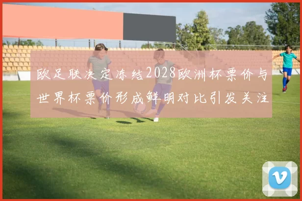 欧足联决定冻结2028欧洲杯票价与世界杯票价形成鲜明对比引发关注