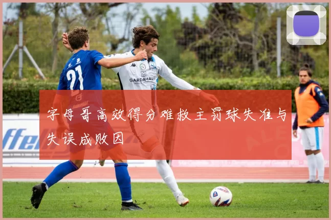 字母哥高效得分难救主罚球失准与失误成败因