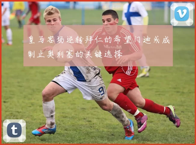 皇马客场逆转拜仁的希望门迪或成制止奥利塞的关键选择