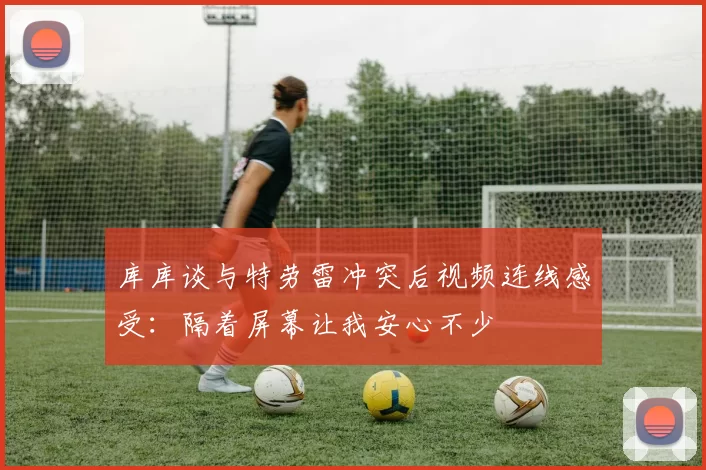 库库谈与特劳雷冲突后视频连线感受：隔着屏幕让我安心不少