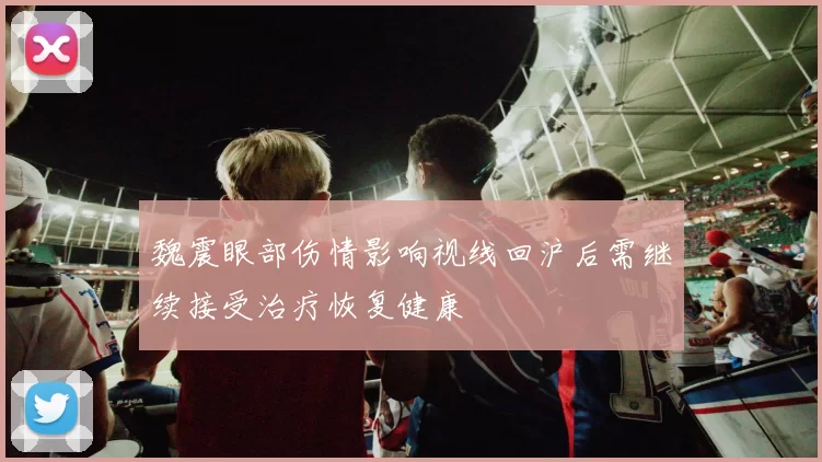 魏震眼部伤情影响视线回沪后需继续接受治疗恢复健康