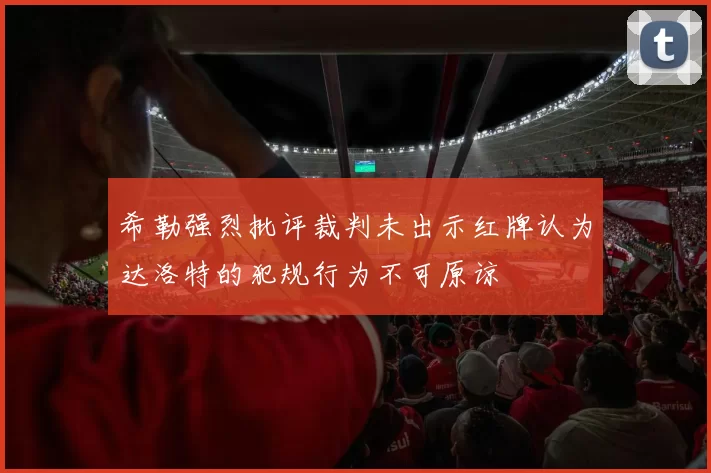 希勒强烈批评裁判未出示红牌认为达洛特的犯规行为不可原谅