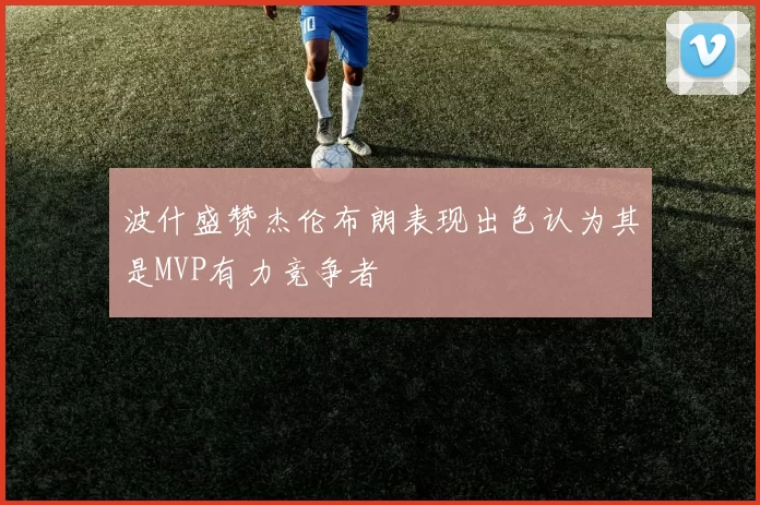 波什盛赞杰伦布朗表现出色认为其是MVP有力竞争者
