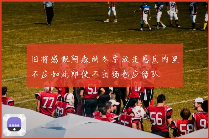 旧将感慨阿森纳冬季放走恩瓦内里不应如此即使不出场也应留队